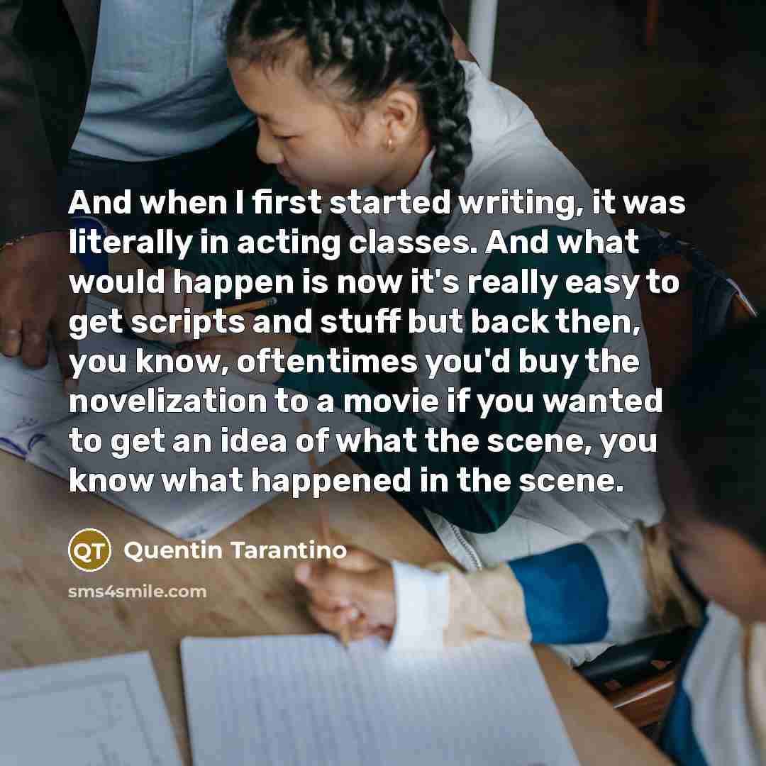 “And when I first started writing, it was literally in acting classes. And what would happen is now it's really easy to get scripts and stuff but back then, you know, oftentimes you'd buy the novelization to a movie if you wanted to get an idea of what the scene, you know what happened in the scene.” quote by Quentin Tarantino