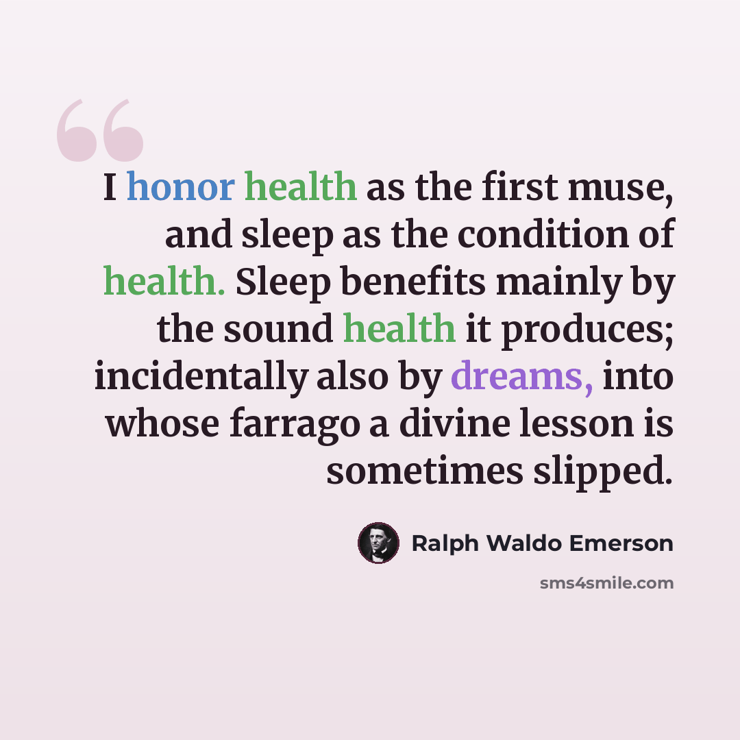 “I honor health as the first muse, and sleep as the condition of health. Sleep benefits mainly by the sound health it produces; incidentally also by dreams, into whose farrago a divine lesson is sometimes slipped.” quote by Ralph Waldo Emerson