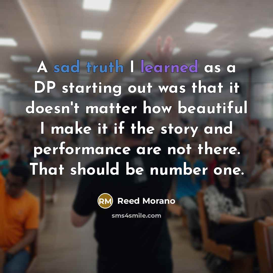 “A sad truth I learned as a DP starting out was that it doesn't matter how beautiful I make it if the story and performance are not there. That should be number one.” quote by Reed Morano
