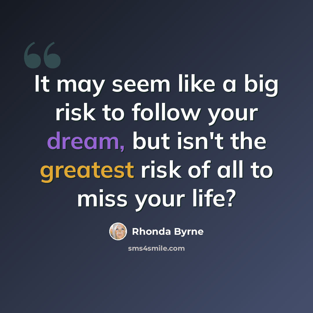 “It may seem like a big risk to follow your dream, but isn't the greatest risk of all to miss your life?” quote by Rhonda Byrne