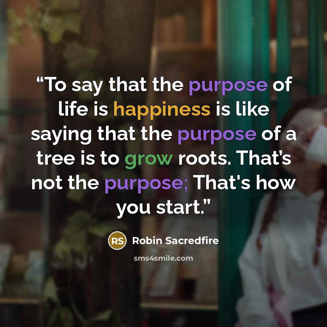 “To say that the purpose of life is happiness is like saying that the purpose of a tree is to grow roots. That’s not the purpose; That's how you start.” quote by Robin Sacredfire