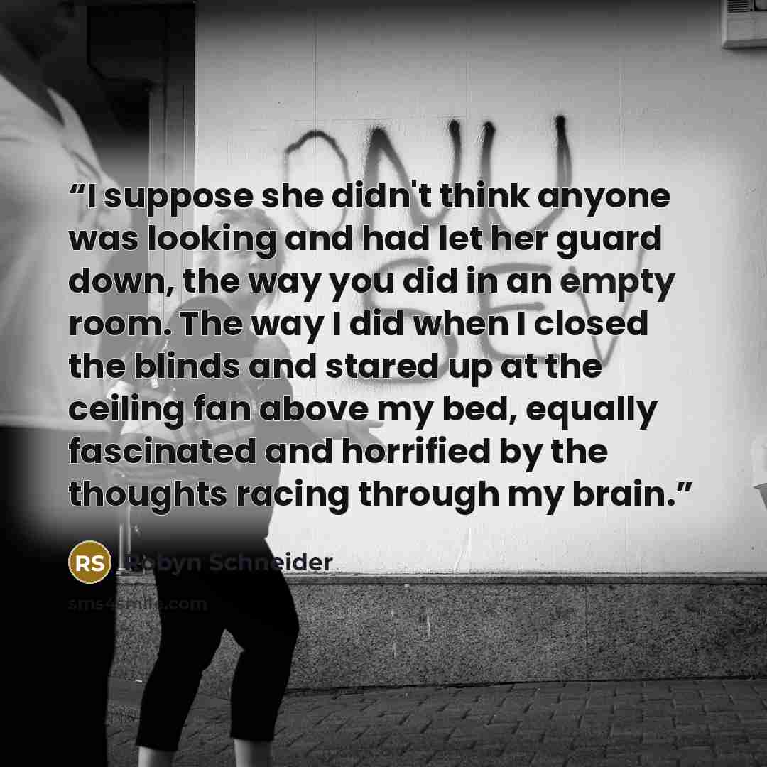 “I suppose she didn't think anyone was looking and had let her guard down, the way you did in an empty room. The way I did when I closed the blinds and stared up at the ceiling fan above my bed, equally fascinated and horrified by the thoughts racing through my brain.” quote by Robyn Schneider