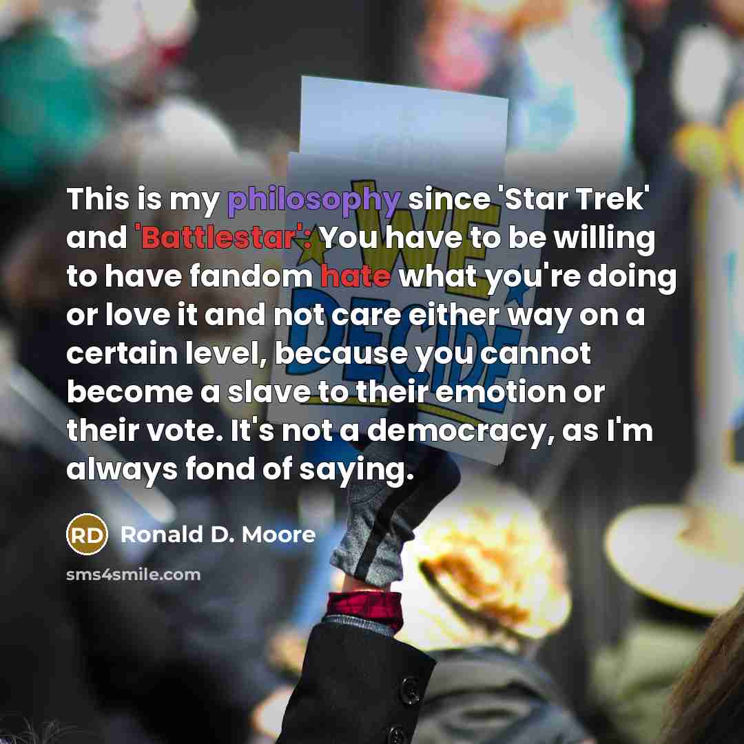 “This is my philosophy since 'Star Trek' and 'Battlestar': You have to be willing to have fandom hate what you're doing or love it and not care either way on a certain level, because you cannot become a slave to their emotion or their vote. It's not a democracy, as I'm always fond of saying.” quote by Ronald D. Moore