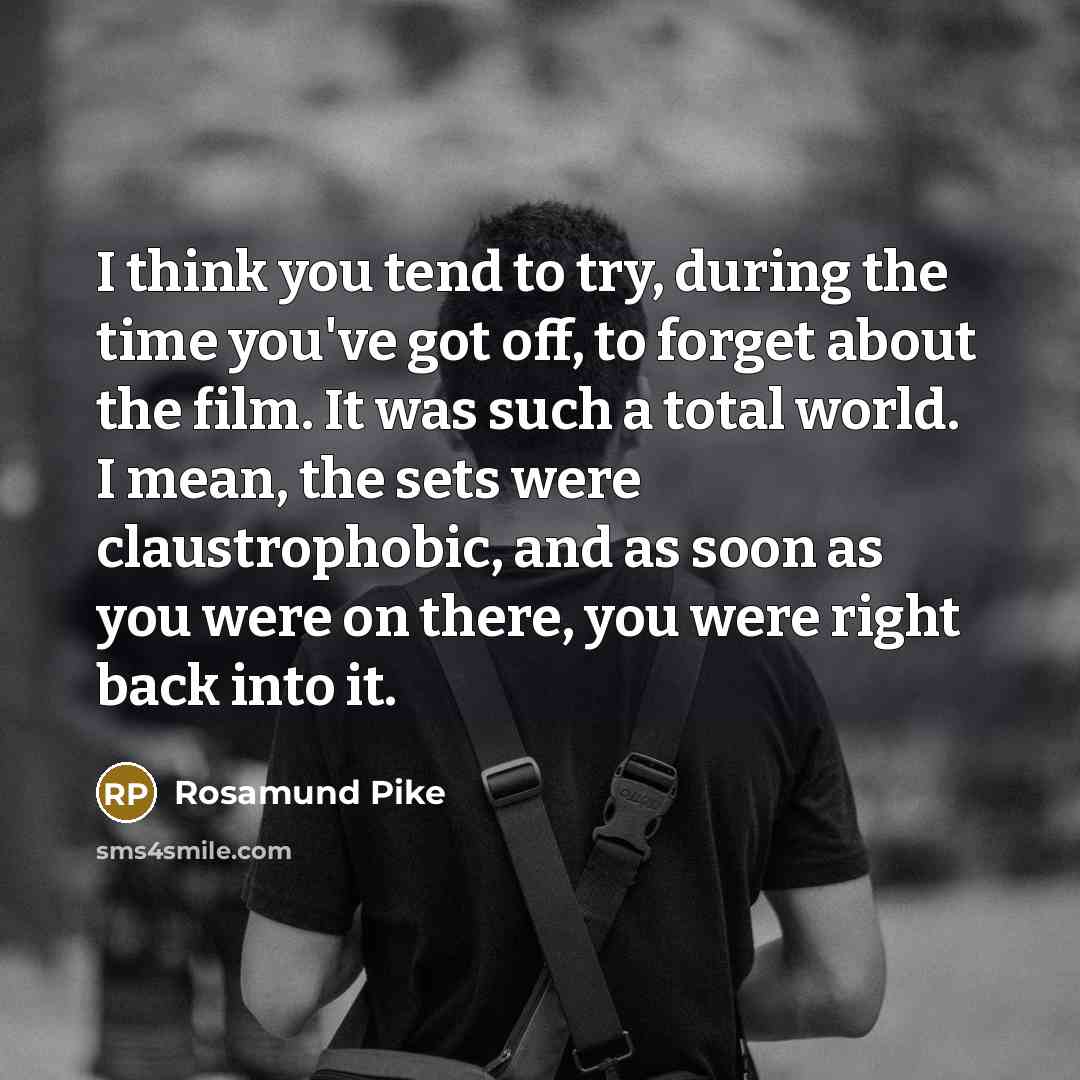 “I think you tend to try, during the time you've got off, to forget about the film. It was such a total world. I mean, the sets were claustrophobic, and as soon as you were on there, you were right back into it.” quote by Rosamund Pike