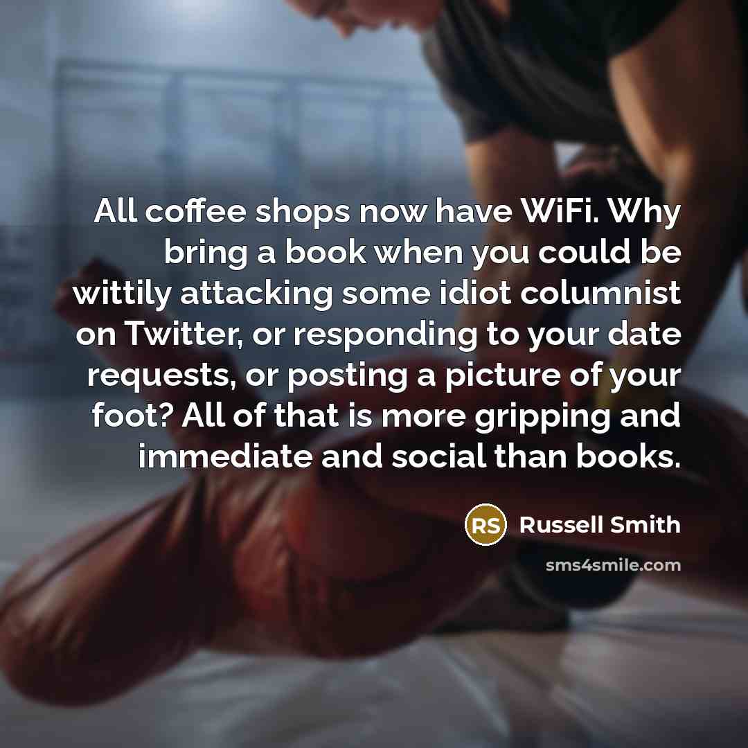 “All coffee shops now have WiFi. Why bring a book when you could be wittily attacking some idiot columnist on Twitter, or responding to your date requests, or posting a picture of your foot? All of that is more gripping and immediate and social than books.” quote by Russell Smith