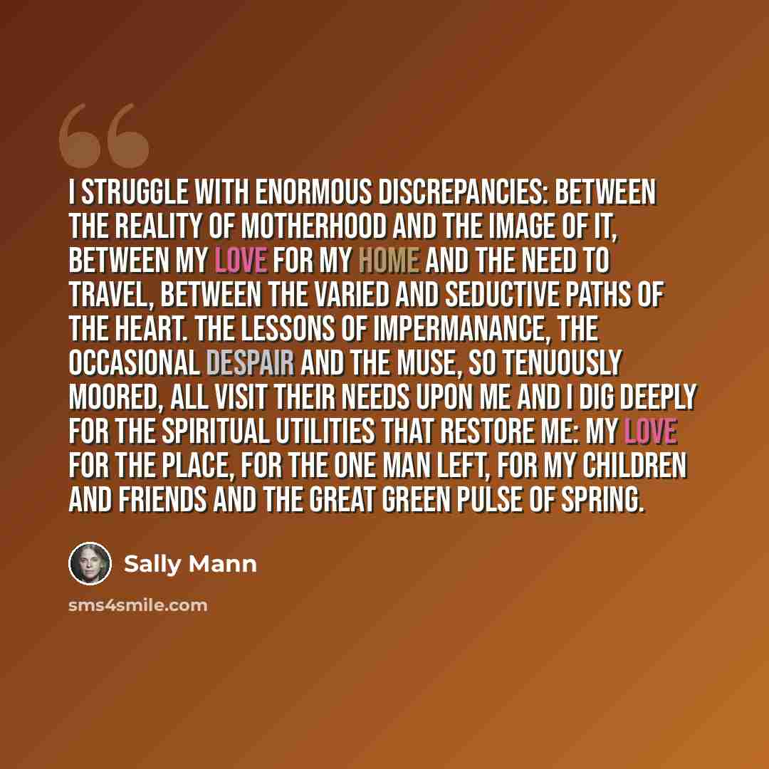 “I struggle with enormous discrepancies: between the reality of motherhood and the image of it, between my love for my home and the need to travel, between the varied and seductive paths of the heart. The lessons of impermanance, the occasional despair and the muse, so tenuously moored, all visit…” quote by Sally Mann