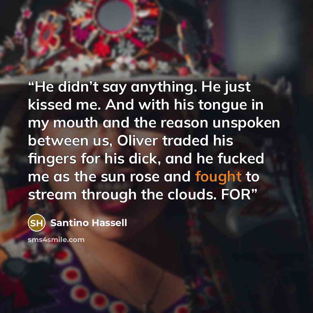 “He didn’t say anything. He just kissed me. And with his tongue in my mouth and the reason unspoken between us, Oliver traded his fingers for his dick, and he fucked me as the sun rose and fought to stream through the clouds. FOR” quote by Santino Hassell