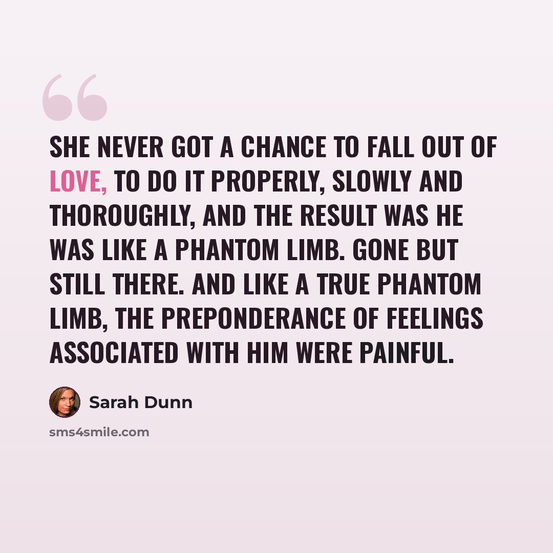 “She never got a chance to fall out of love, to do it properly, slowly and thoroughly, and the result was he was like a phantom limb. Gone but still there. And like a true phantom limb, the preponderance of feelings associated with him were painful.” quote by Sarah Dunn
