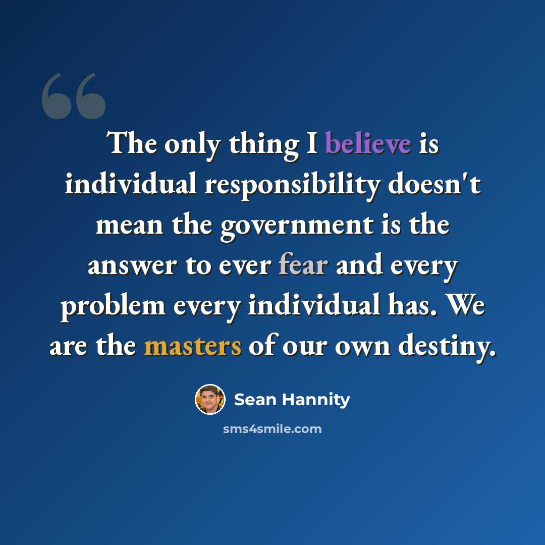 “The only thing I believe is individual responsibility doesn't mean the government is the answer to ever fear and every problem every individual has. We are the masters of our own destiny.” quote by Sean Hannity