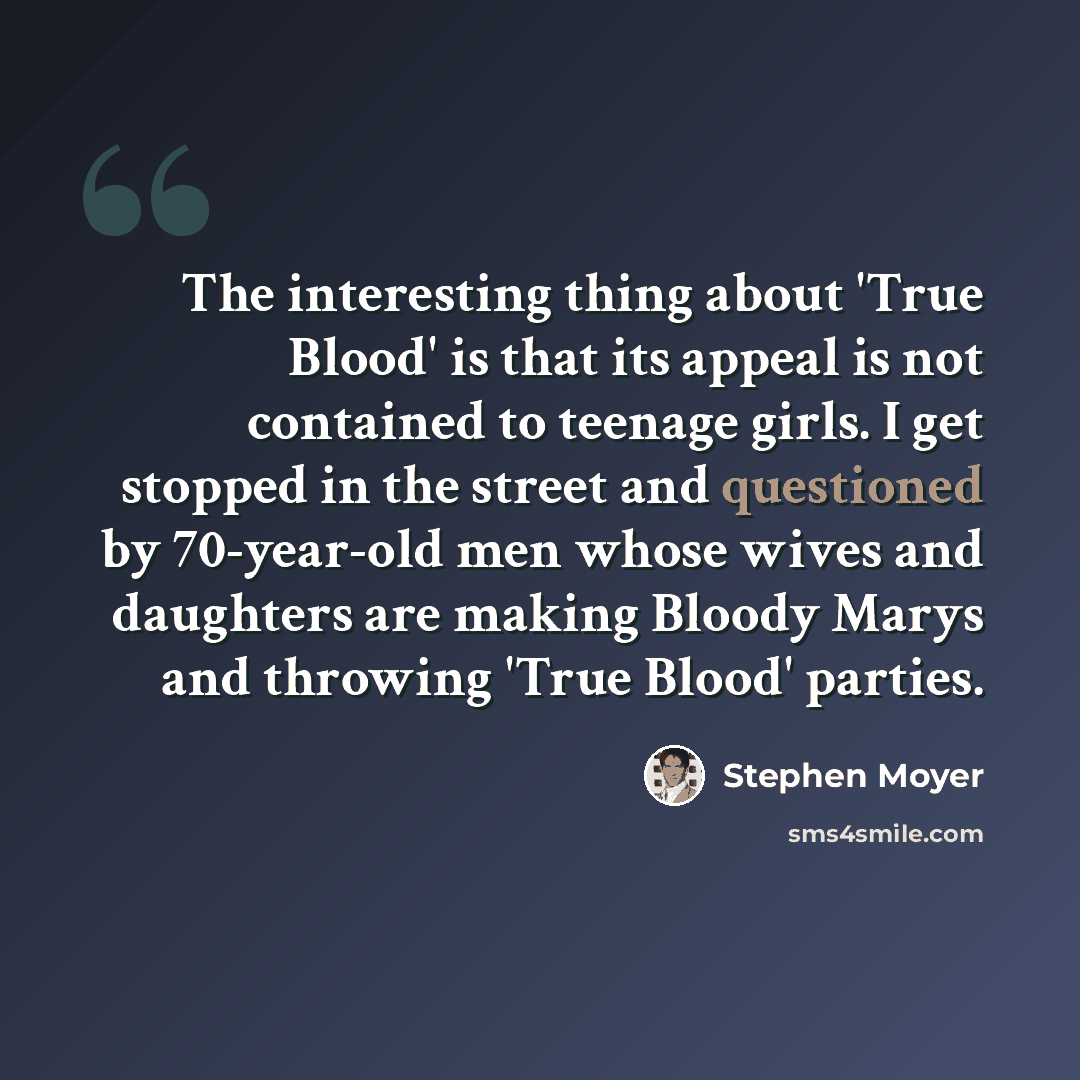 “The interesting thing about 'True Blood' is that its appeal is not contained to teenage girls. I get stopped in the street and questioned by 70-year-old men whose wives and daughters are making Bloody Marys and throwing 'True Blood' parties.” quote by Stephen Moyer