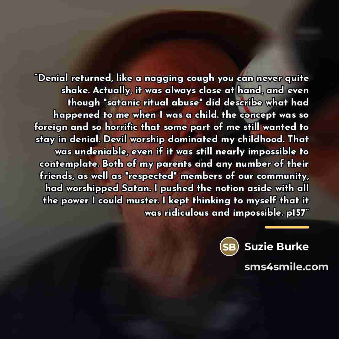 “Denial returned, like a nagging cough you can never quite shake. Actually, it was always close at hand, and even though "satanic ritual abuse" did describe what had happened to me when I was a child. the concept was so foreign and so horrific that some part of me still wanted to stay in denial…” quote by Suzie Burke