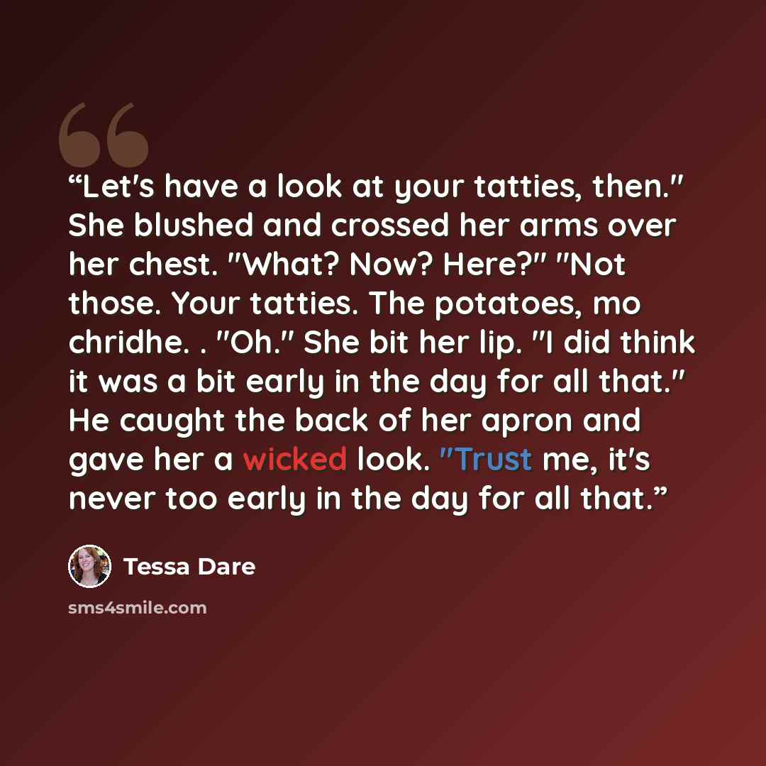 “Let's have a look at your tatties, then." She blushed and crossed her arms over her chest. "What? Now? Here?" "Not those. Your tatties. The potatoes, mo chridhe. . "Oh." She bit her lip. "I did think it was a bit early in the day for all that." He caught the back of her apron and gave her a wicked…” quote by Tessa Dare