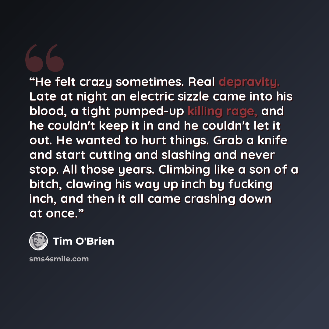 “He felt crazy sometimes. Real depravity. Late at night an electric sizzle came into his blood, a tight pumped-up killing rage, and he couldn't keep it in and he couldn't let it out. He wanted to hurt things. Grab a knife and start cutting and slashing and never stop. All those years. Climbing like…” quote by Tim O'Brien