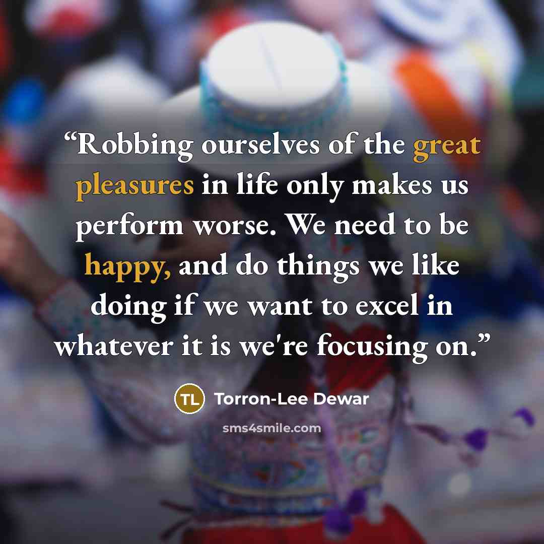 “Robbing ourselves of the great pleasures in life only makes us perform worse. We need to be happy, and do things we like doing if we want to excel in whatever it is we're focusing on.” quote by Torron-Lee Dewar