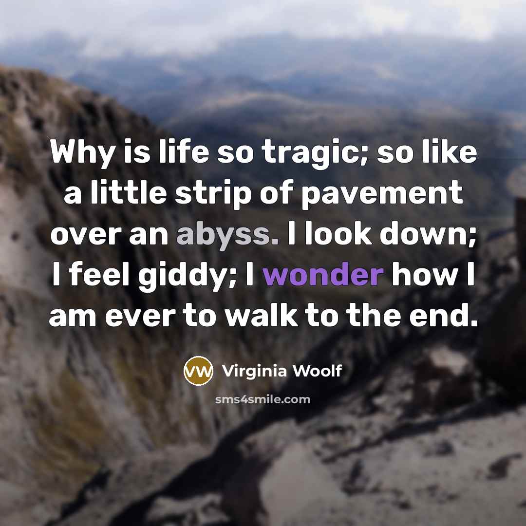 “Why is life so tragic; so like a little strip of pavement over an abyss. I look down; I feel giddy; I wonder how I am ever to walk to the end.” quote by Virginia Woolf
