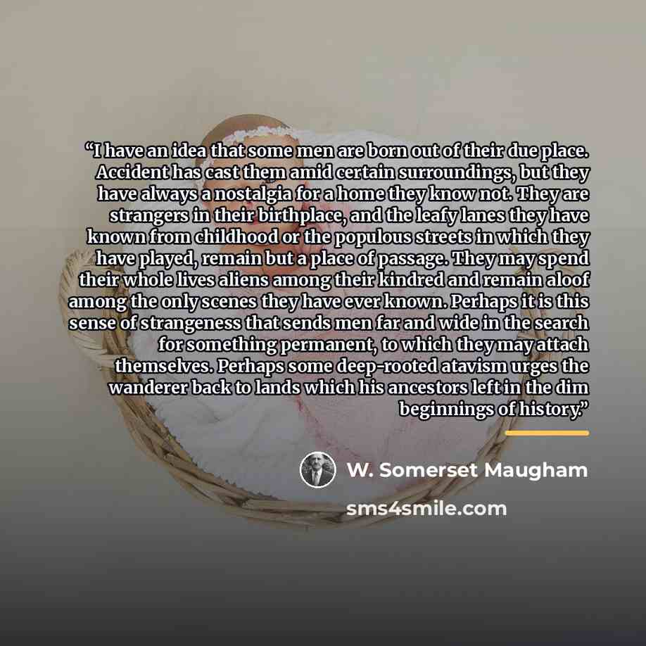 “I have an idea that some men are born out of their due place. Accident has cast them amid certain surroundings, but they have always a nostalgia for a home they know not. They are strangers in their birthplace, and the leafy lanes they have known from childhood or the populous streets in which…” quote by W. Somerset Maugham