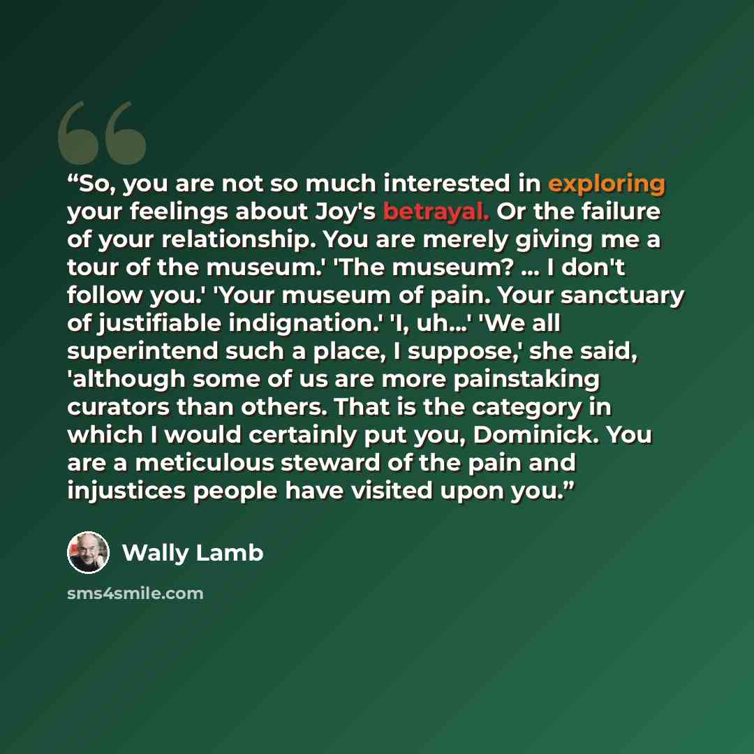 “So, you are not so much interested in exploring your feelings about Joy's betrayal. Or the failure of your relationship. You are merely giving me a tour of the museum.' 'The museum? ... I don't follow you.' 'Your museum of pain. Your sanctuary of justifiable indignation.' 'I, uh...' 'We all…” quote by Wally Lamb