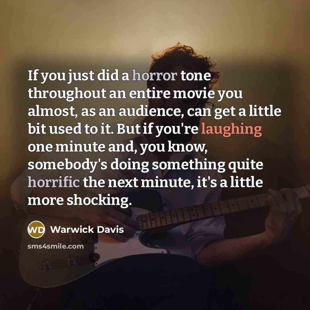 “If you just did a horror tone throughout an entire movie you almost, as an audience, can get a little bit used to it. But if you're laughing one minute and, you know, somebody's doing something quite horrific the next minute, it's a little more shocking.” quote by Warwick Davis