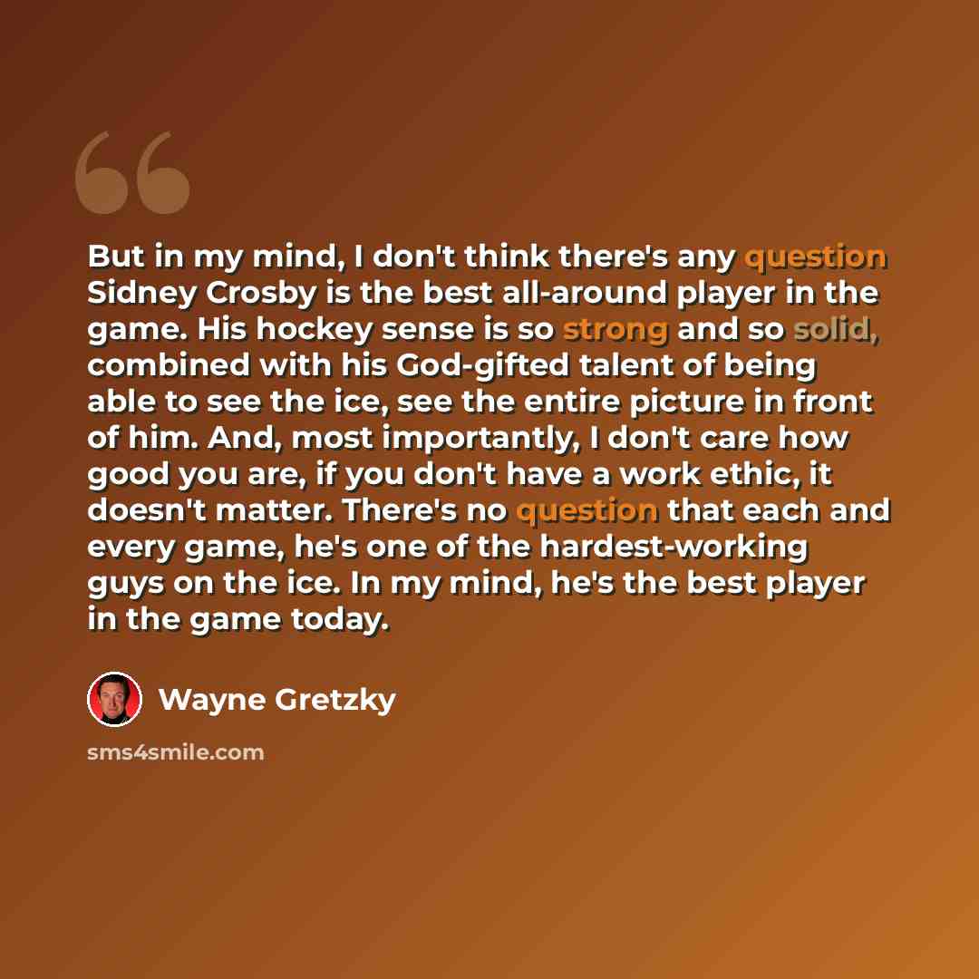 “But in my mind, I don't think there's any question Sidney Crosby is the best all-around player in the game. His hockey sense is so strong and so solid, combined with his God-gifted talent of being able to see the ice, see the entire picture in front of him. And, most importantly, I don't care how…” quote by Wayne Gretzky