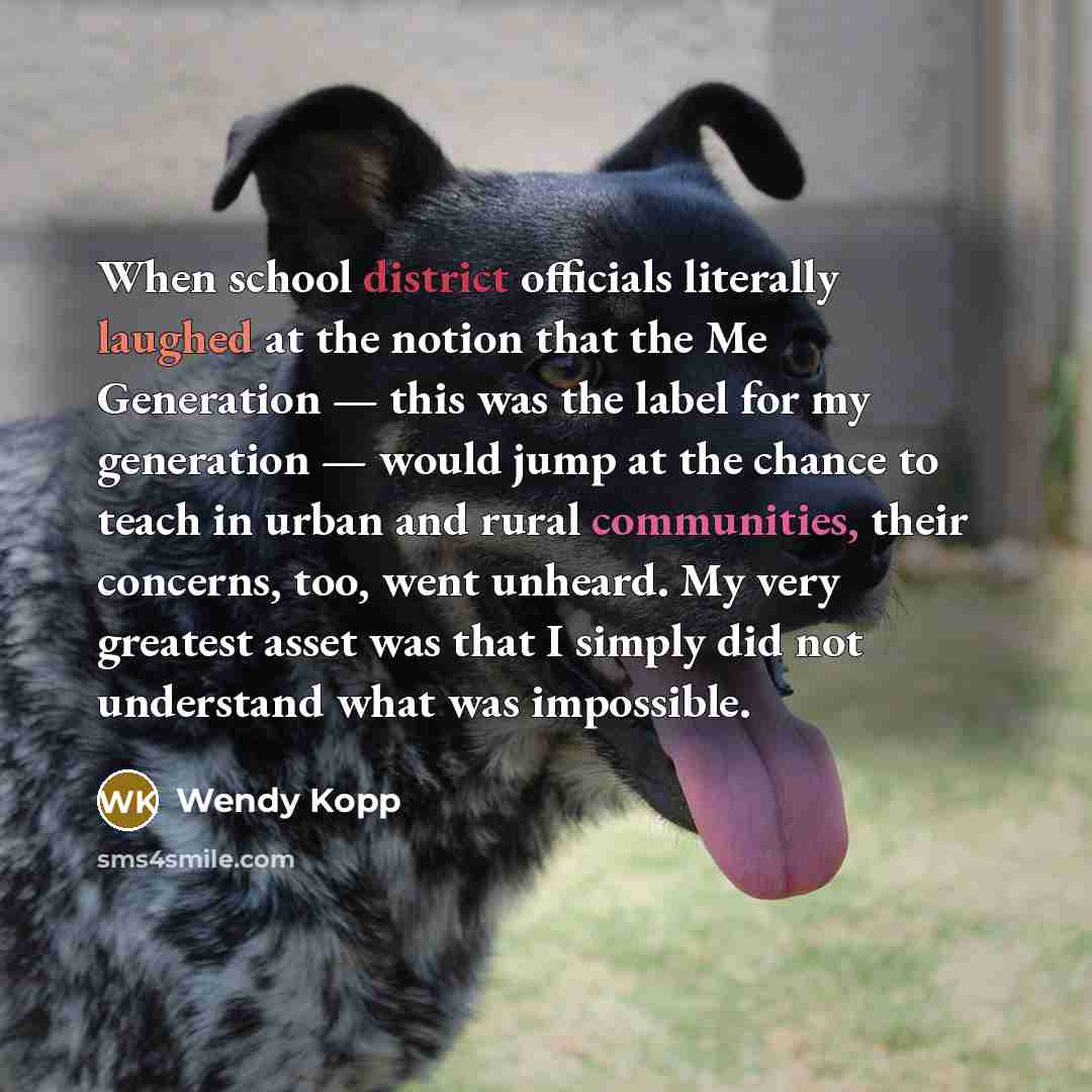 “When school district officials literally laughed at the notion that the Me Generation — this was the label for my generation — would jump at the chance to teach in urban and rural communities, their concerns, too, went unheard. My very greatest asset was that I simply did not understand what was…” quote by Wendy Kopp