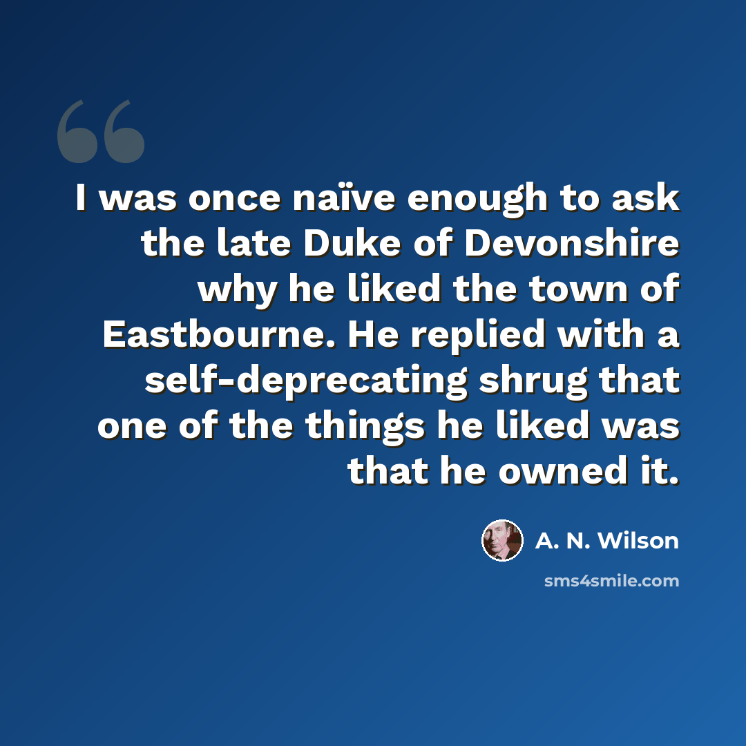 “I was once naïve enough to ask the late Duke of Devonshire why he liked the town of Eastbourne. He replied with a self-deprecating shrug that one of the things he liked was that he owned it.” quote by A. N. Wilson