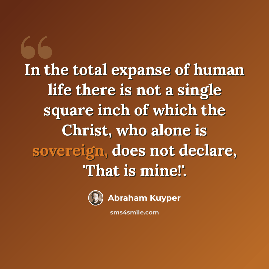 “In the total expanse of human life there is not a single square inch of which the Christ, who alone is sovereign, does not declare, 'That is mine!'.” quote by Abraham Kuyper