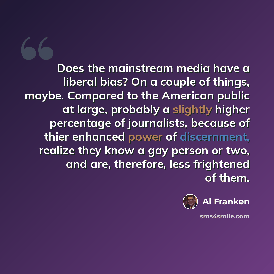 “Does the mainstream media have a liberal bias? On a couple of things, maybe. Compared to the American public at large, probably a slightly higher percentage of journalists, because of thier enhanced power of discernment, realize they know a gay person or two, and are, therefore, less frightened of…” quote by Al Franken