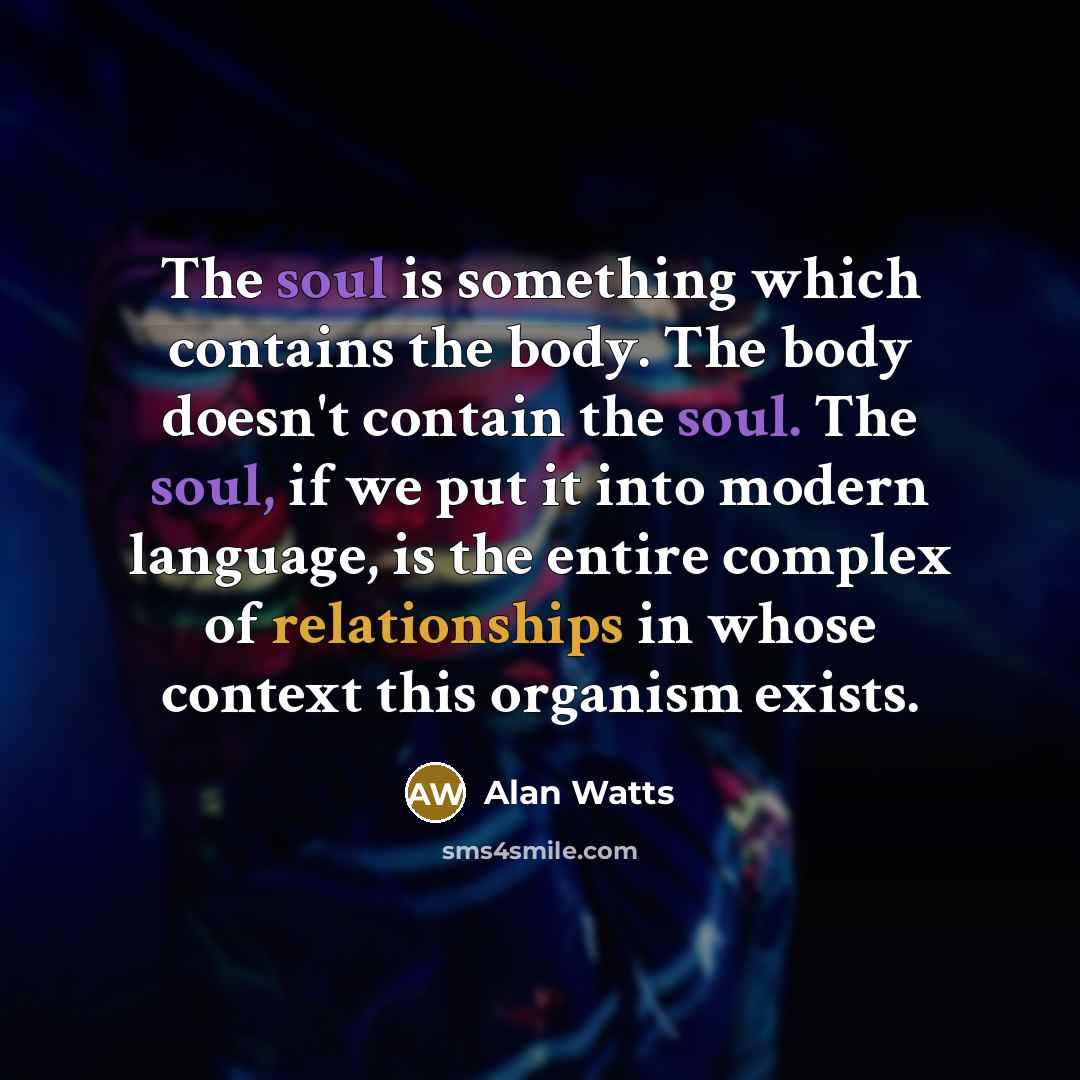 “The soul is something which contains the body. The body doesn't contain the soul. The soul, if we put it into modern language, is the entire complex of relationships in whose context this organism exists.” quote by Alan Watts