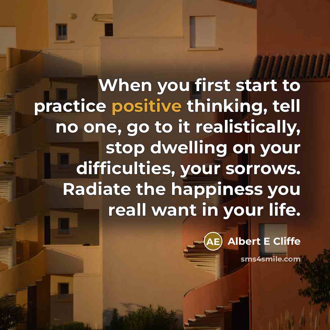 “When you first start to practice positive thinking, tell no one, go to it realistically, stop dwelling on your difficulties, your sorrows. Radiate the happiness you reall want in your life.” quote by Albert E Cliffe