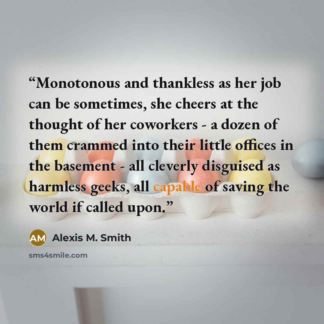 “Monotonous and thankless as her job can be sometimes, she cheers at the thought of her coworkers - a dozen of them crammed into their little offices in the basement - all cleverly disguised as harmless geeks, all capable of saving the world if called upon.” quote by Alexis M. Smith