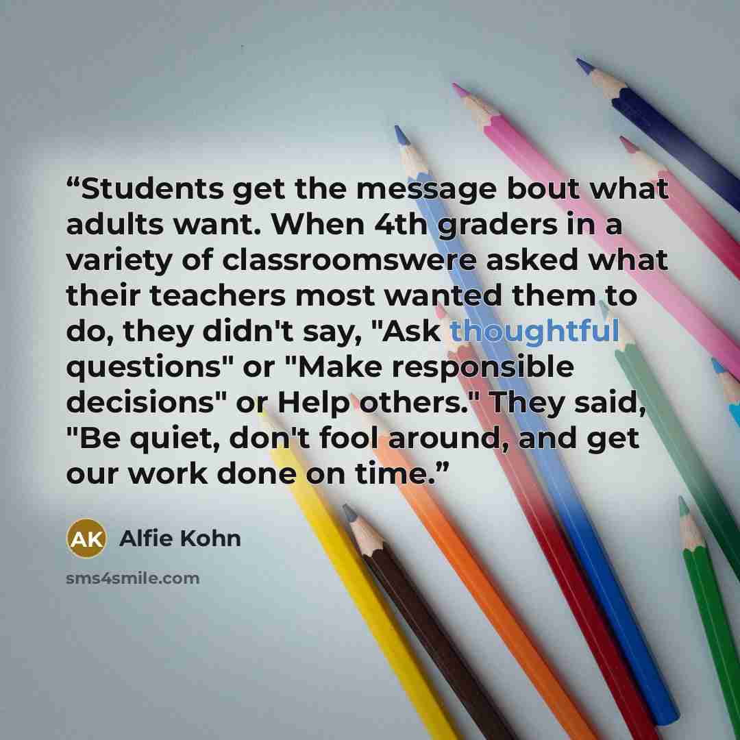“Students get the message bout what adults want. When 4th graders in a variety of classroomswere asked what their teachers most wanted them to do, they didn't say, "Ask thoughtful questions" or "Make responsible decisions" or Help others." They said, "Be quiet, don't fool around, and get our work…” quote by Alfie Kohn
