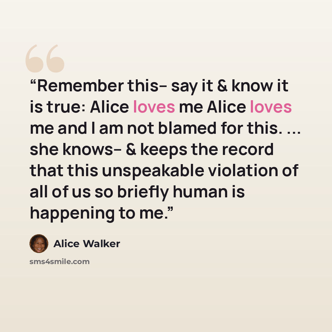 “Remember this-- say it & know it is true: Alice loves me Alice loves me and I am not blamed for this. ... she knows-- & keeps the record that this unspeakable violation of all of us so briefly human is happening to me.” quote by Alice Walker