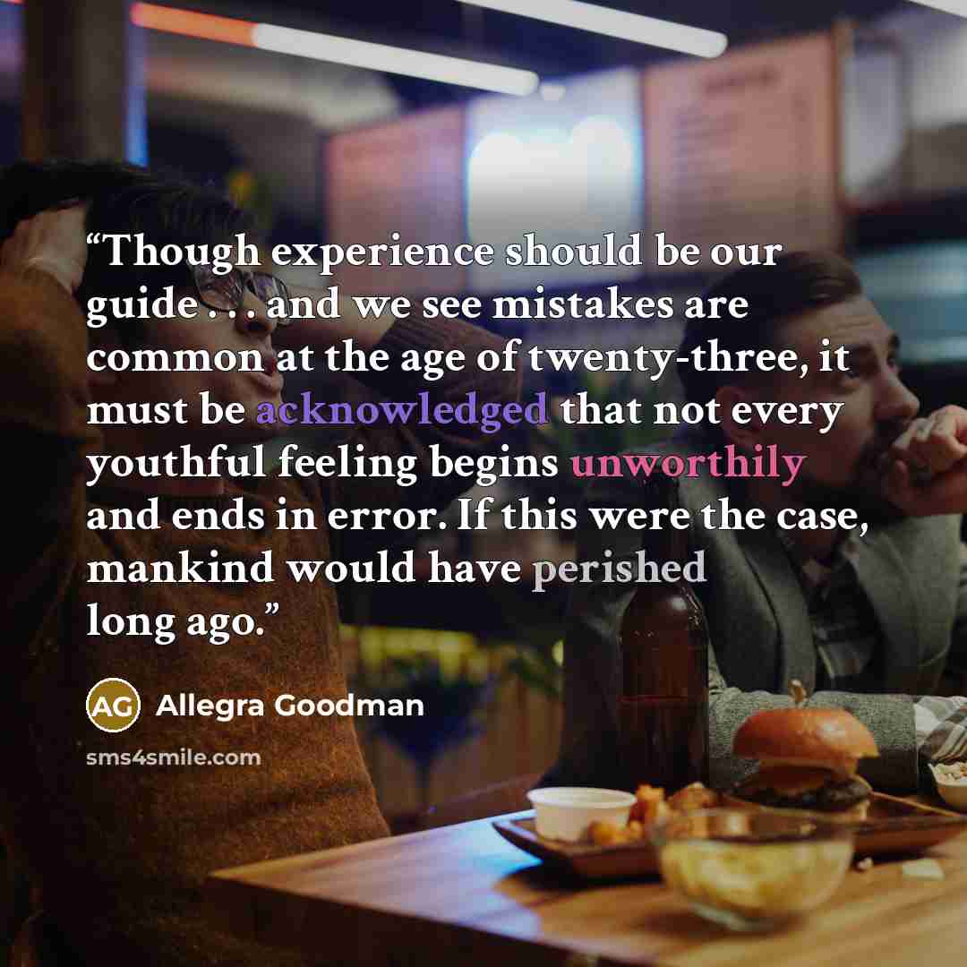 “Though experience should be our guide . . . and we see mistakes are common at the age of twenty-three, it must be acknowledged that not every youthful feeling begins unworthily and ends in error. If this were the case, mankind would have perished long ago.” quote by Allegra Goodman