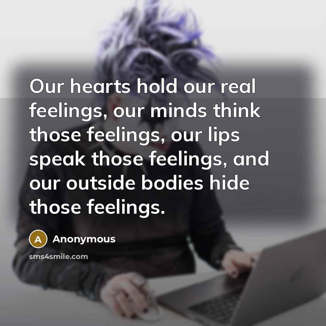 “Our hearts hold our real feelings, our minds think those feelings, our lips speak those feelings, and our outside bodies hide those feelings.” quote by Anonymous