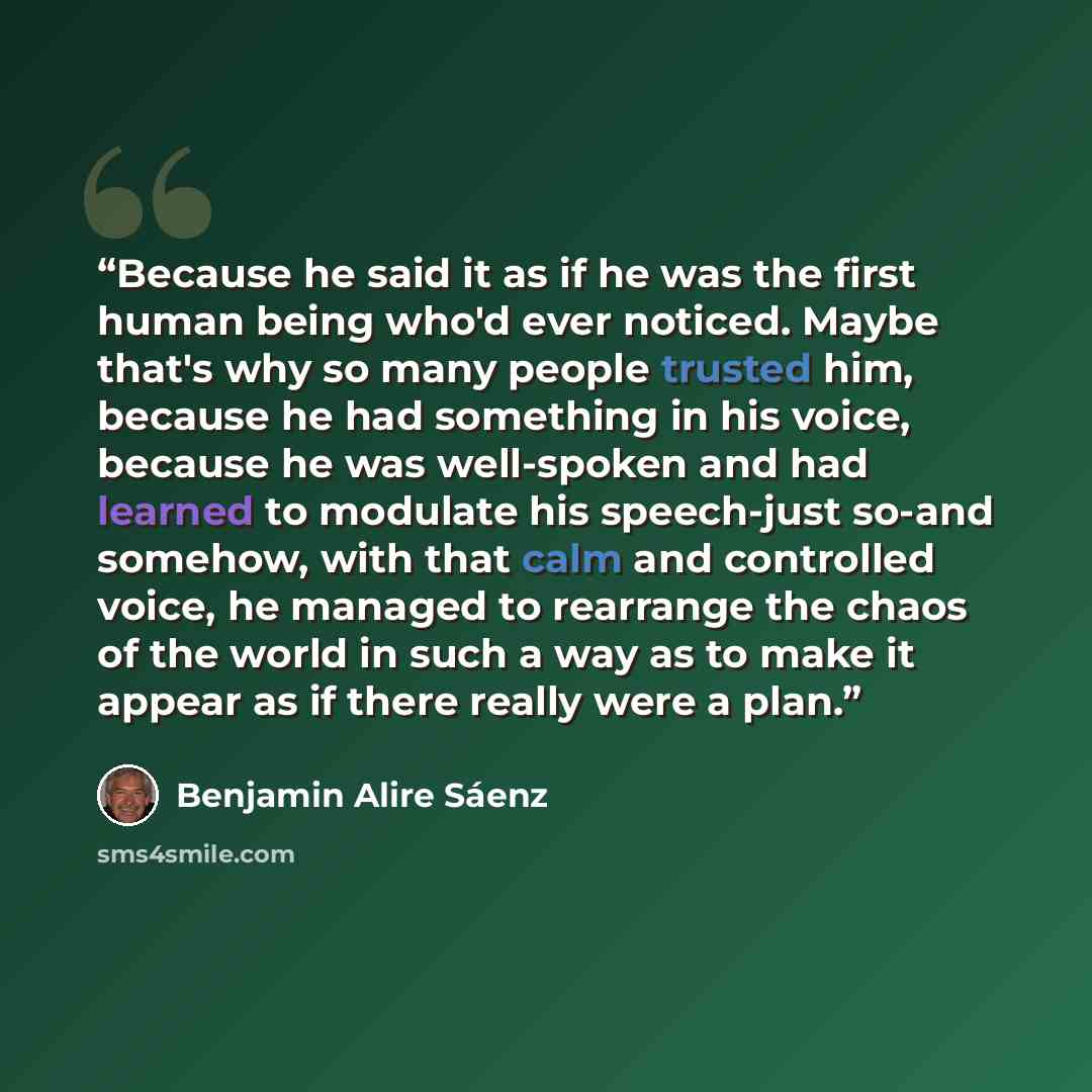 “Because he said it as if he was the first human being who'd ever noticed. Maybe that's why so many people trusted him, because he had something in his voice, because he was well-spoken and had learned to modulate his speech-just so-and somehow, with that calm and controlled voice, he managed to…” quote by Benjamin Alire Sáenz