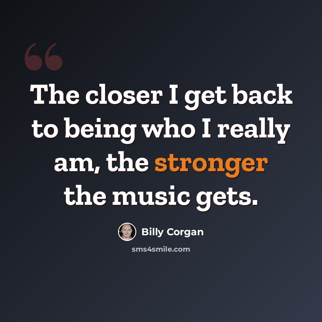 “The closer I get back to being who I really am, the stronger the music gets.” quote by Billy Corgan