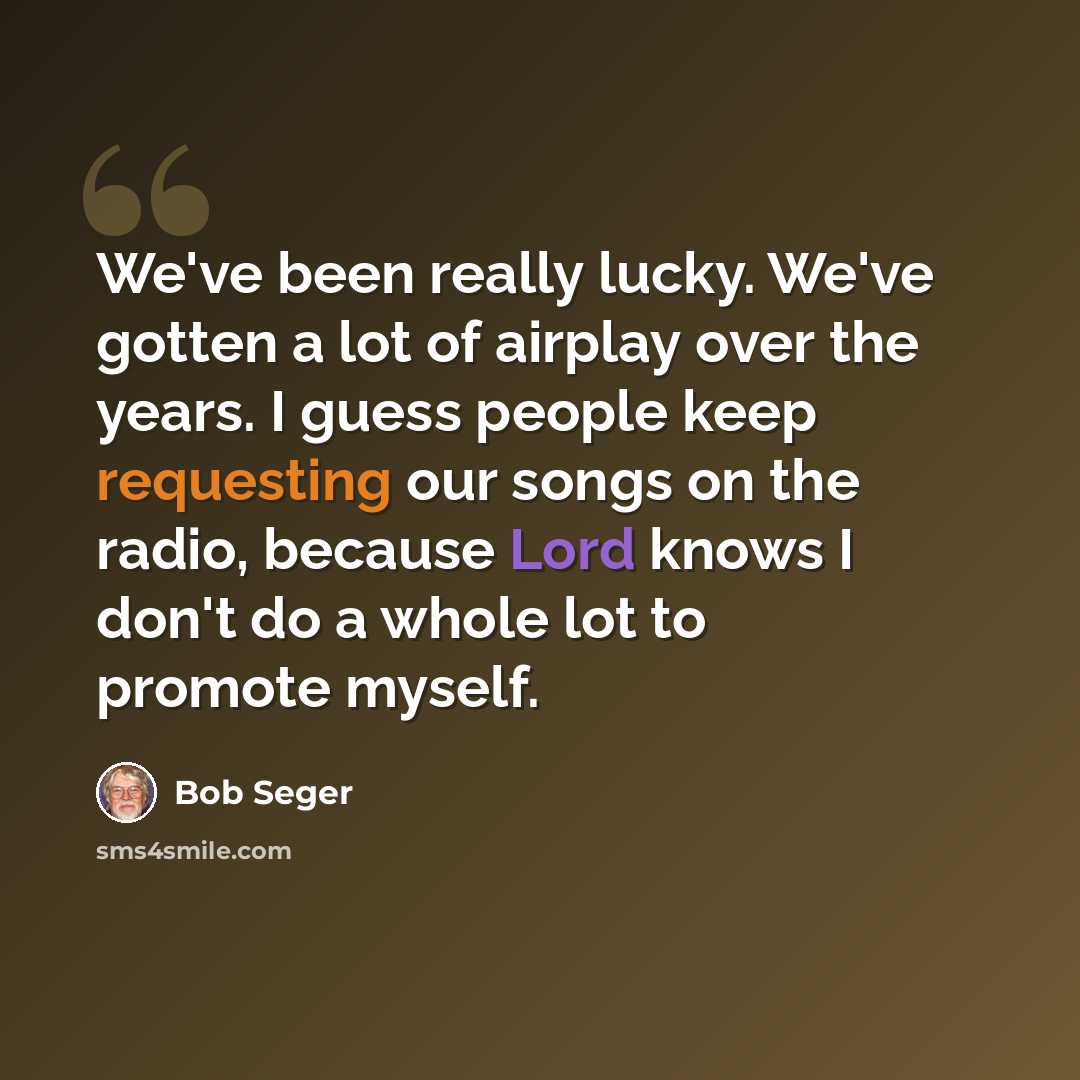 “We've been really lucky. We've gotten a lot of airplay over the years. I guess people keep requesting our songs on the radio, because Lord knows I don't do a whole lot to promote myself.” quote by Bob Seger