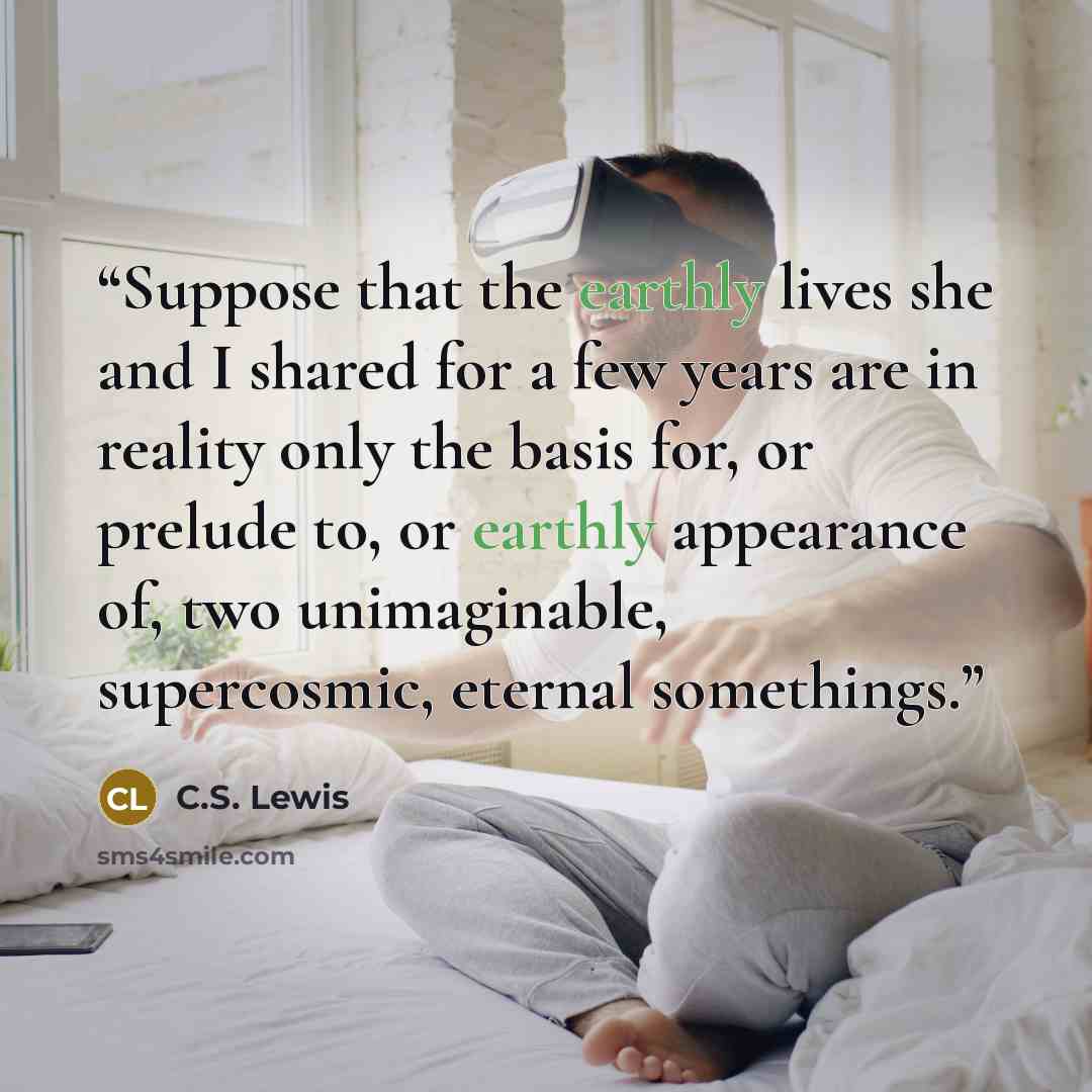 “Suppose that the earthly lives she and I shared for a few years are in reality only the basis for, or prelude to, or earthly appearance of, two unimaginable, supercosmic, eternal somethings.” quote by C.S. Lewis