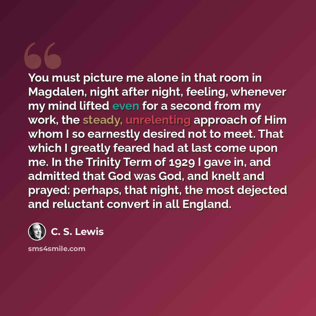 “You must picture me alone in that room in Magdalen, night after night, feeling, whenever my mind lifted even for a second from my work, the steady, unrelenting approach of Him whom I so earnestly desired not to meet. That which I greatly feared had at last come upon me. In the Trinity Term of 1929…” quote by C. S. Lewis
