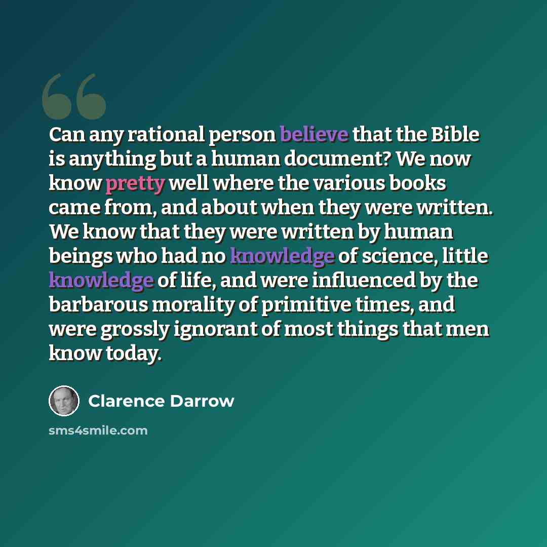 “Can any rational person believe that the Bible is anything but a human document? We now know pretty well where the various books came from, and about when they were written. We know that they were written by human beings who had no knowledge of science, little knowledge of life, and were…” quote by Clarence Darrow