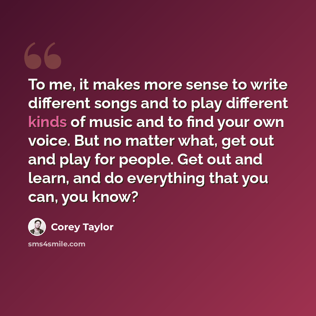 “To me, it makes more sense to write different songs and to play different kinds of music and to find your own voice. But no matter what, get out and play for people. Get out and learn, and do everything that you can, you know?” quote by Corey Taylor
