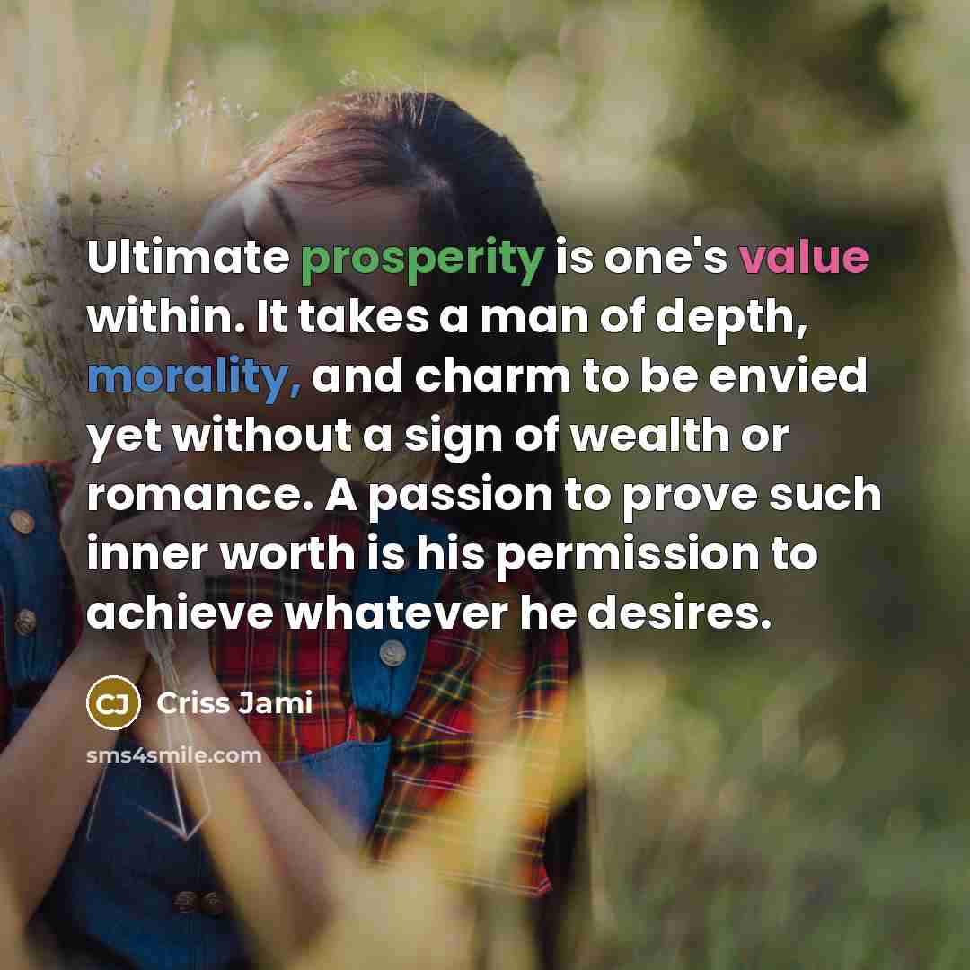 “Ultimate prosperity is one's value within. It takes a man of depth, morality, and charm to be envied yet without a sign of wealth or romance. A passion to prove such inner worth is his permission to achieve whatever he desires.” quote by Criss Jami