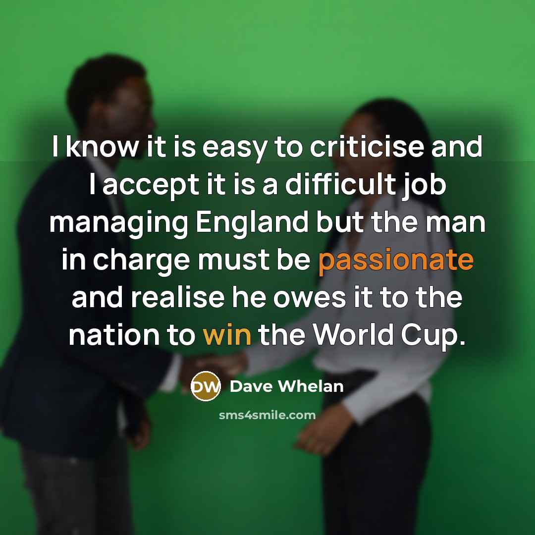 “I know it is easy to criticise and I accept it is a difficult job managing England but the man in charge must be passionate and realise he owes it to the nation to win the World Cup.” quote by Dave Whelan