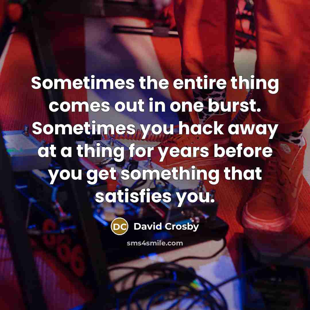“Sometimes the entire thing comes out in one burst. Sometimes you hack away at a thing for years before you get something that satisfies you.” quote by David Crosby