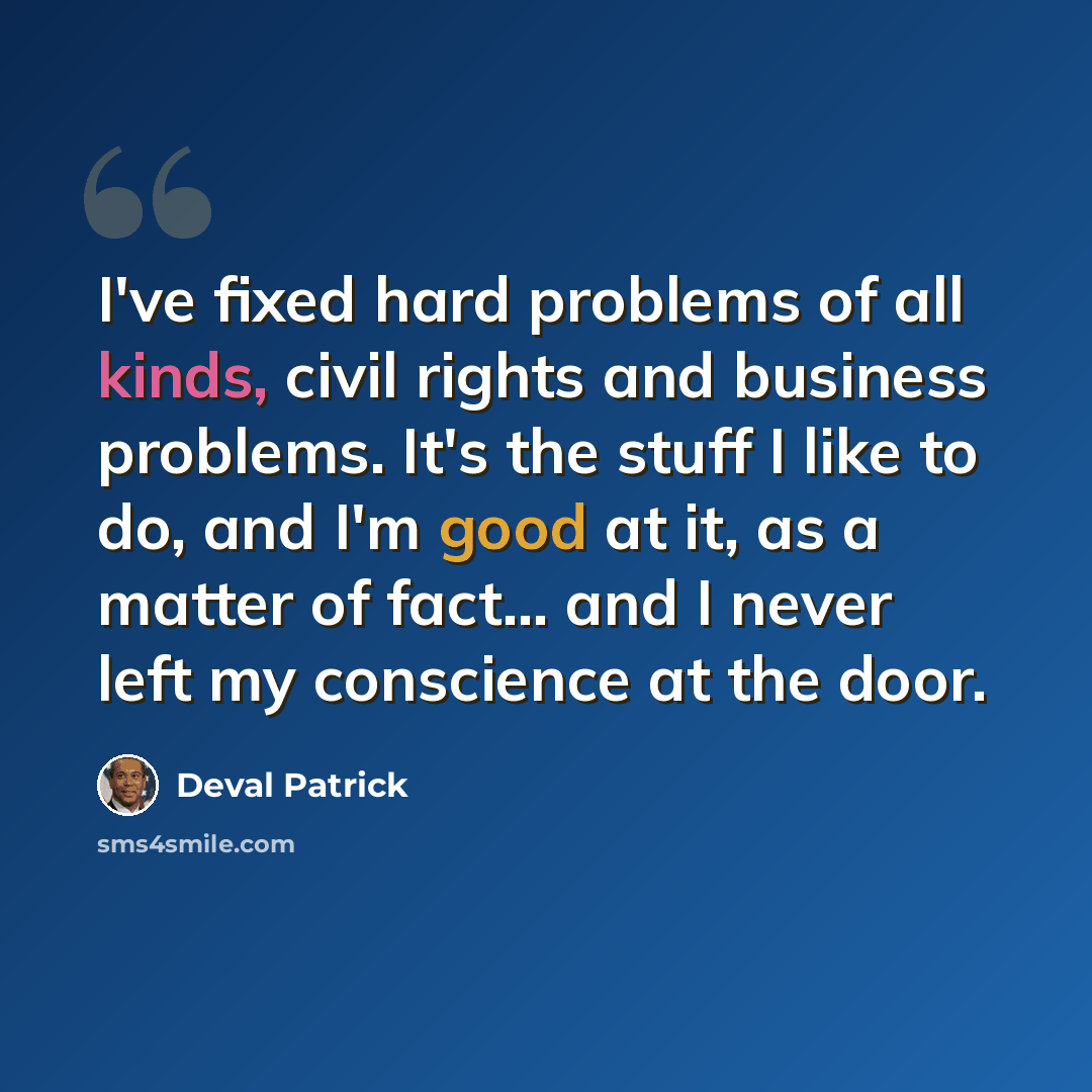 “I've fixed hard problems of all kinds, civil rights and business problems. It's the stuff I like to do, and I'm good at it, as a matter of fact... and I never left my conscience at the door.” quote by Deval Patrick