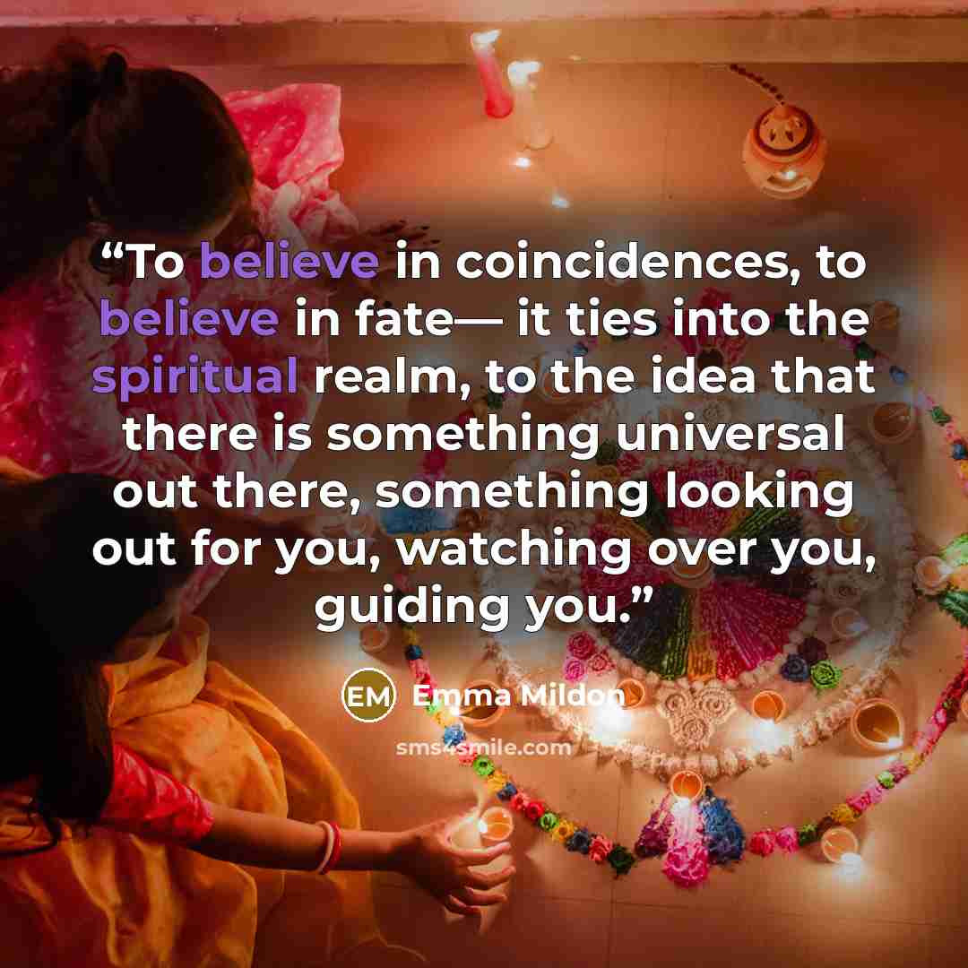 “To believe in coincidences, to believe in fate— it ties into the spiritual realm, to the idea that there is something universal out there, something looking out for you, watching over you, guiding you.” quote by Emma Mildon