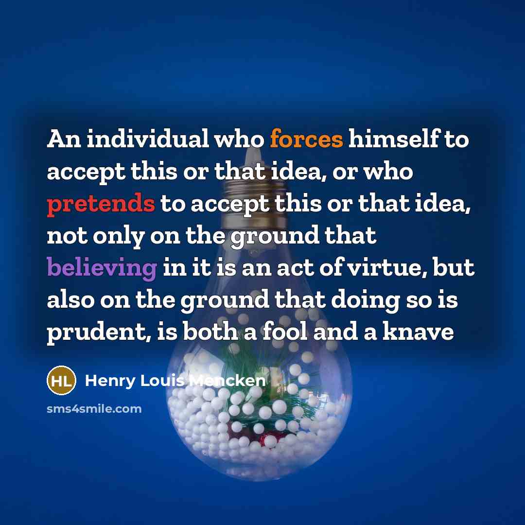 “An individual who forces himself to accept this or that idea, or who pretends to accept this or that idea, not only on the ground that believing in it is an act of virtue, but also on the ground that doing so is prudent, is both a fool and a knave” quote by Henry Louis Mencken
