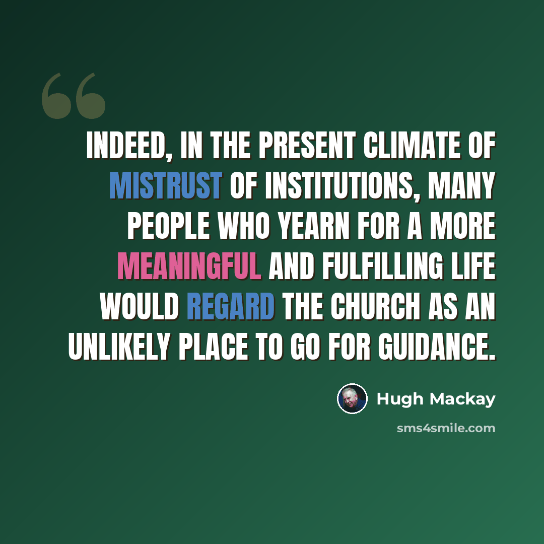 “Indeed, in the present climate of mistrust of institutions, many people who yearn for a more meaningful and fulfilling life would regard the church as an unlikely place to go for guidance.” quote by Hugh Mackay