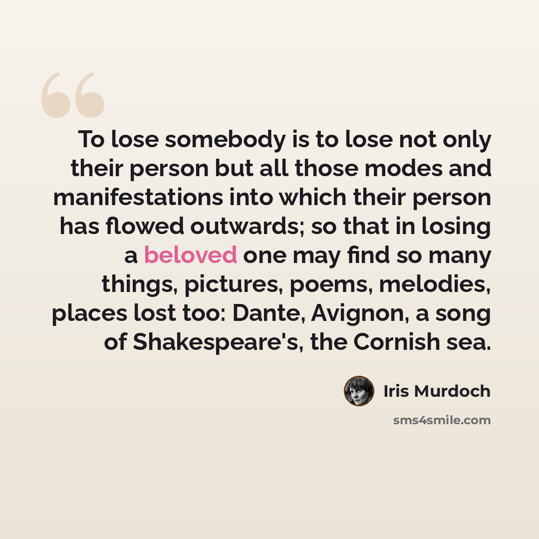 “To lose somebody is to lose not only their person but all those modes and manifestations into which their person has flowed outwards; so that in losing a beloved one may find so many things, pictures, poems, melodies, places lost too: Dante, Avignon, a song of Shakespeare's, the Cornish sea.” quote by Iris Murdoch