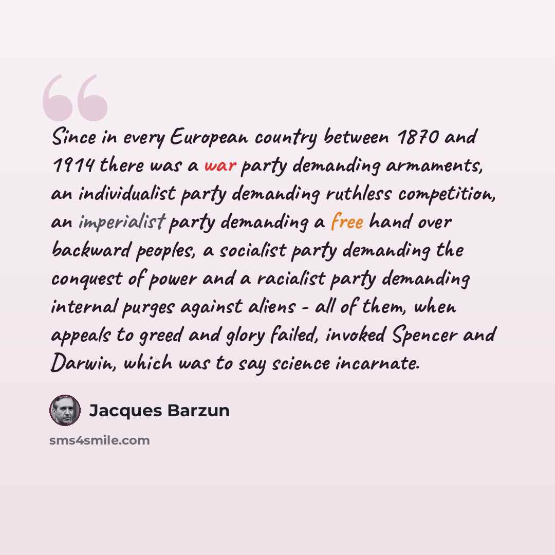 “Since in every European country between 1870 and 1914 there was a war party demanding armaments, an individualist party demanding ruthless competition, an imperialist party demanding a free hand over backward peoples, a socialist party demanding the conquest of power and a racialist party…” quote by Jacques Barzun
